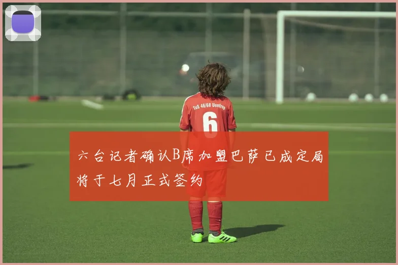 六台记者确认B席加盟巴萨已成定局将于七月正式签约