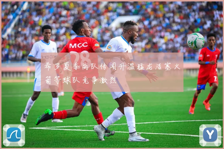 希罗夏季离队传闻升温猛龙活塞火箭等球队竞争激烈