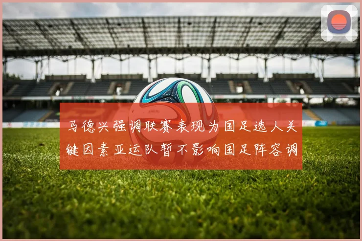 马德兴强调联赛表现为国足选人关键因素亚运队暂不影响国足阵容调整