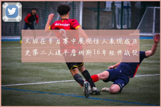 文班在季后赛中展现惊人表现成历史第二人追平詹姆斯16年经典战役记录