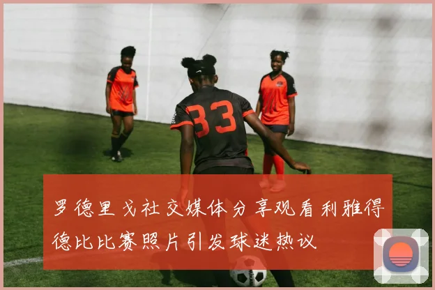 罗德里戈社交媒体分享观看利雅得德比比赛照片引发球迷热议