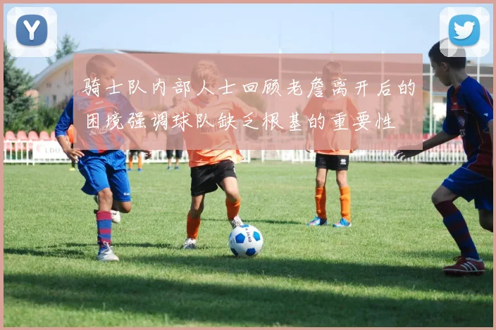 骑士队内部人士回顾老詹离开后的困境强调球队缺乏根基的重要性