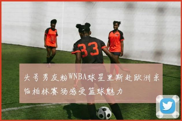 头号男友粉WNBA球星里斯赴欧洲亲临柏林赛场感受篮球魅力