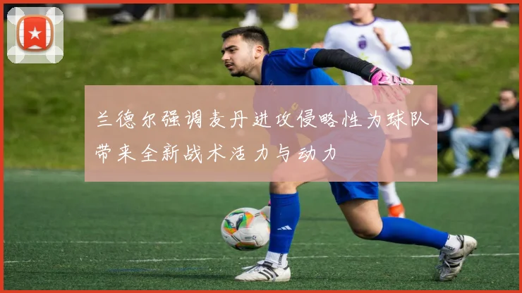 兰德尔强调麦丹进攻侵略性为球队带来全新战术活力与动力