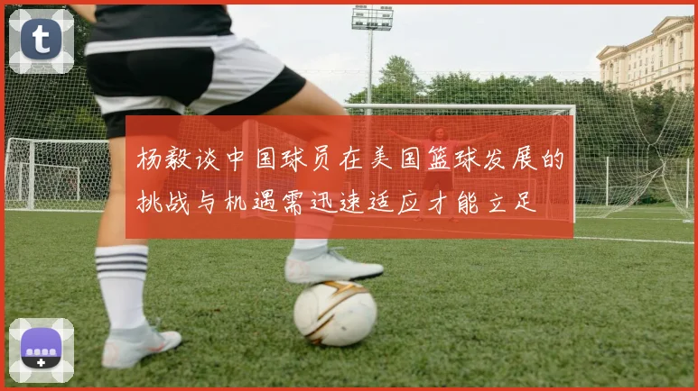 杨毅谈中国球员在美国篮球发展的挑战与机遇需迅速适应才能立足