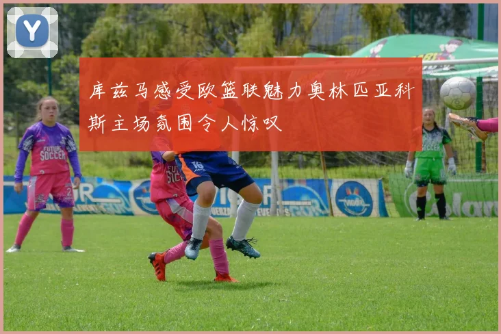 库兹马感受欧篮联魅力奥林匹亚科斯主场氛围令人惊叹