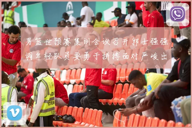 男篮世预赛集训会议召开郭士强强调年轻队员要勇于拼搏面对严峻出线形势