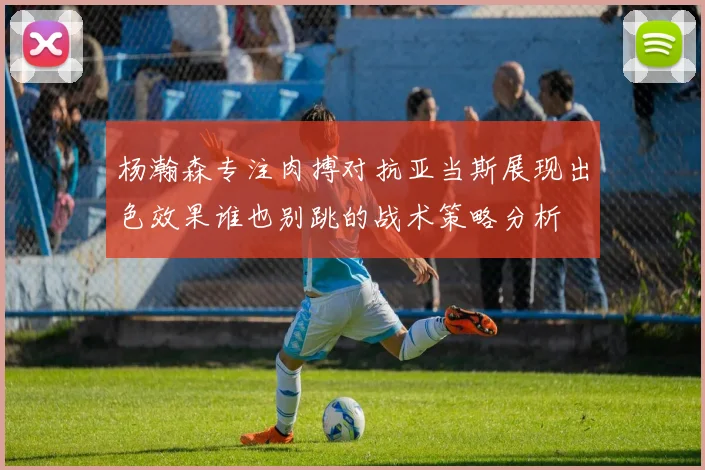 杨瀚森专注肉搏对抗亚当斯展现出色效果谁也别跳的战术策略分析