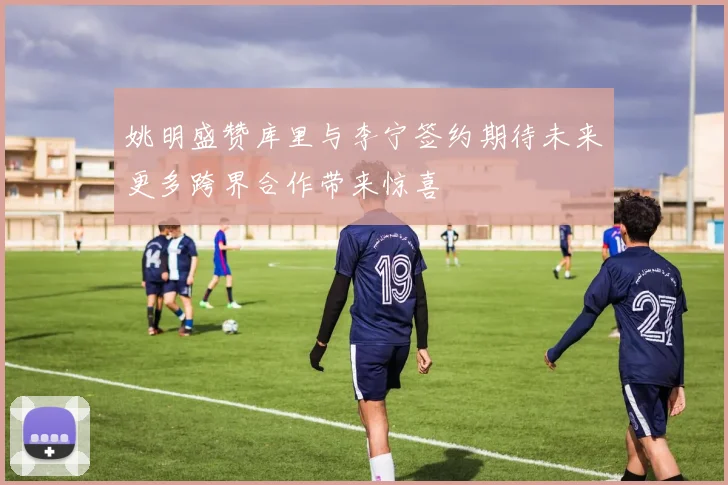 姚明盛赞库里与李宁签约期待未来更多跨界合作带来惊喜