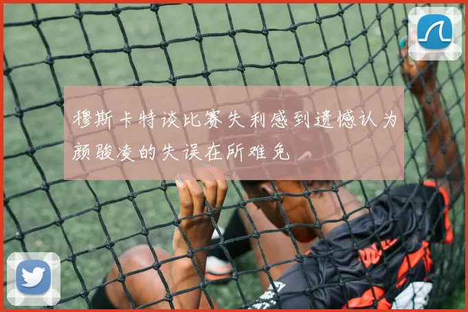 穆斯卡特谈比赛失利感到遗憾认为颜骏凌的失误在所难免