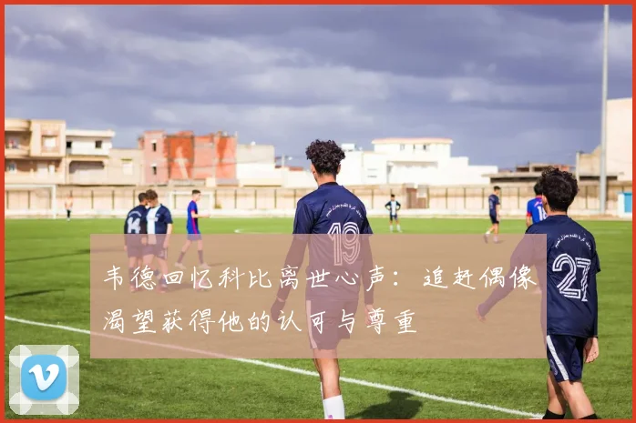 韦德回忆科比离世心声：追赶偶像渴望获得他的认可与尊重