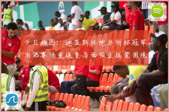 今日趣图：迪亚斯怀抱非洲杯冠军泪洒赛场重返皇马面临坐板凳困境