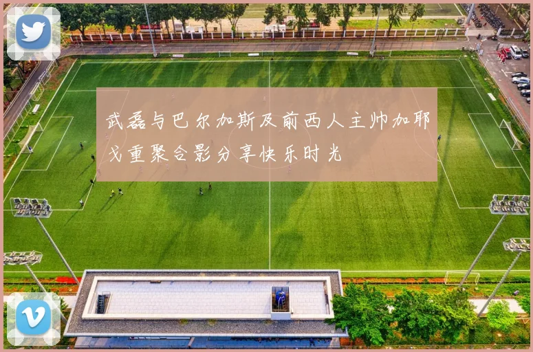 武磊与巴尔加斯及前西人主帅加耶戈重聚合影分享快乐时光