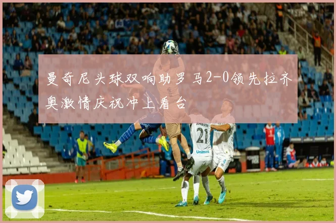 曼奇尼头球双响助罗马2-0领先拉齐奥激情庆祝冲上看台