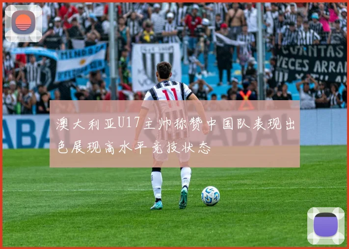 澳大利亚U17主帅称赞中国队表现出色展现高水平竞技状态