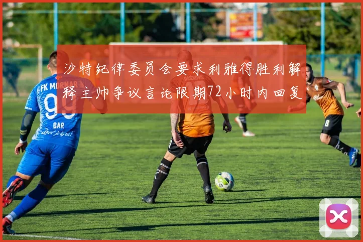 沙特纪律委员会要求利雅得胜利解释主帅争议言论限期72小时内回复
