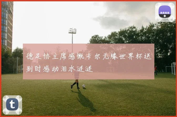 德足协主席感慨卡尔无缘世界杯送别时感动泪水涟涟