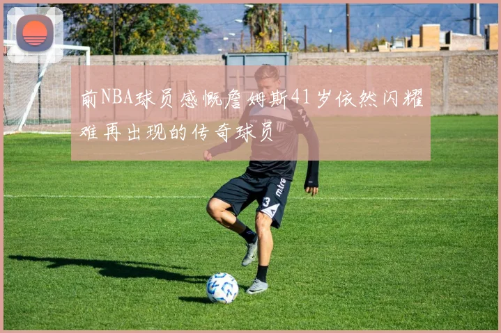 前NBA球员感慨詹姆斯41岁依然闪耀难再出现的传奇球员