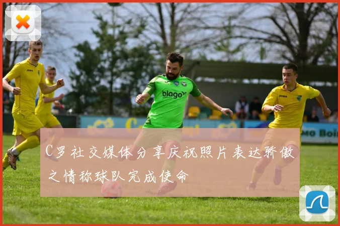C罗社交媒体分享庆祝照片表达骄傲之情称球队完成使命