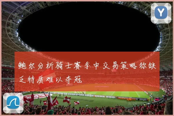 鲍尔分析骑士赛季中交易策略称缺乏特质难以夺冠