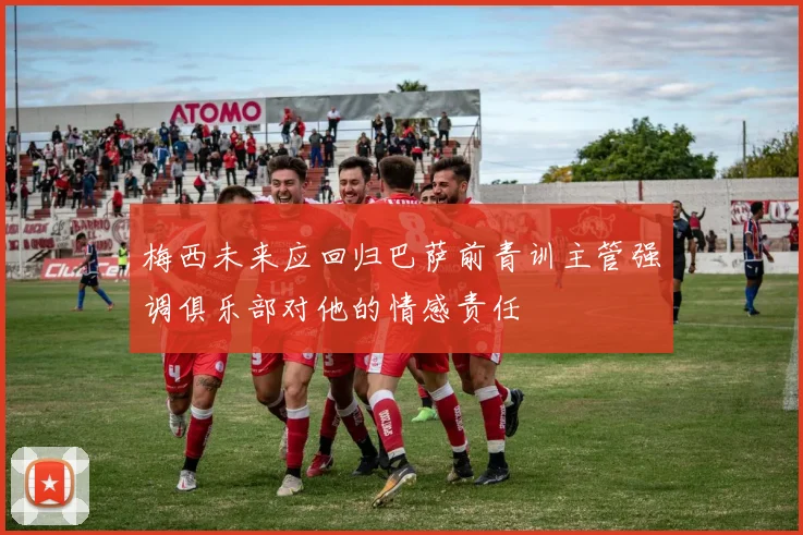 梅西未来应回归巴萨前青训主管强调俱乐部对他的情感责任