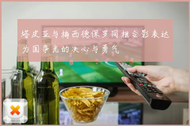 塔皮亚与梅西德保罗同框合影表达为国争光的决心与勇气