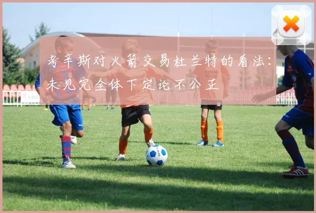 考辛斯对火箭交易杜兰特的看法：未见完全体下定论不公正