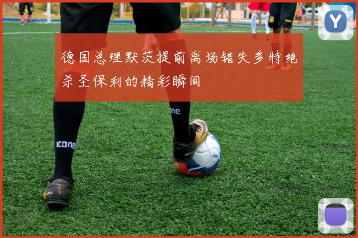 德国总理默茨提前离场错失多特绝杀圣保利的精彩瞬间