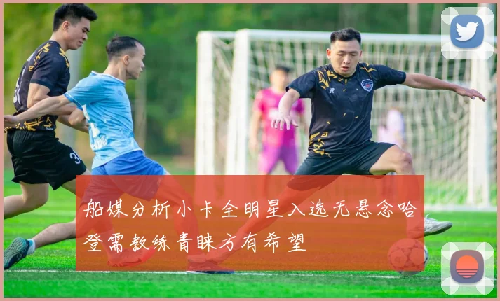 船媒分析小卡全明星入选无悬念哈登需教练青睐方有希望