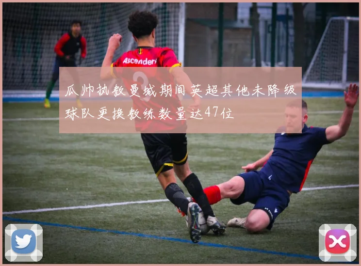 瓜帅执教曼城期间英超其他未降级球队更换教练数量达47位