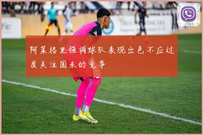 阿莱格里强调球队表现出色不应过度关注国米的竞争